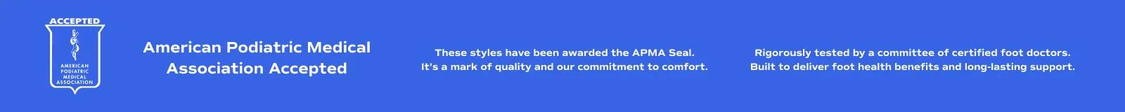 American Podiatric Medical Association Accepted. These styles have been awarded the APMA Seal. It’s a mark of quality and our commitment to comfort. Rigorously tested by a committee of certified foot doctors. Built to deliver foot health benefits and long-lasting support.
