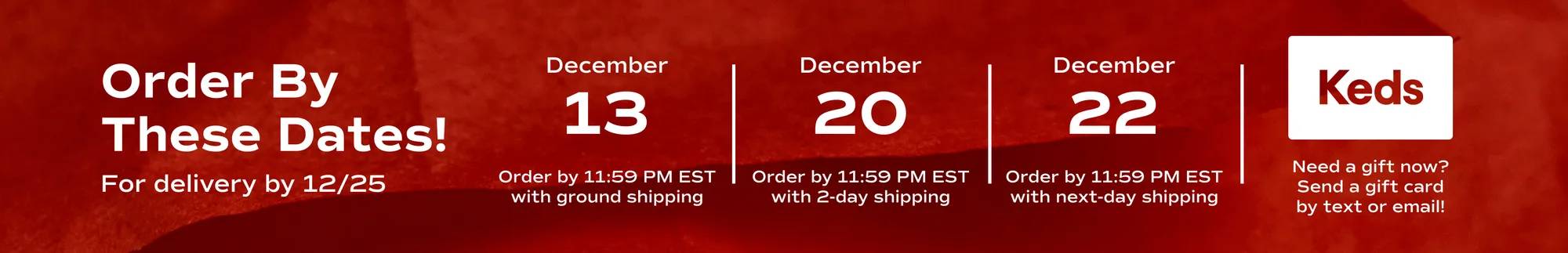 Order By These Dates! For delivery by 12/25: December 13 Order by 11:59 PM EST with ground shipping. December 20 Order by 11:59 PM EST with 2-day shipping. December 22 Order by 11:59 PM EST with next-day shipping. Need a gift now? Send a gift card by text or email!