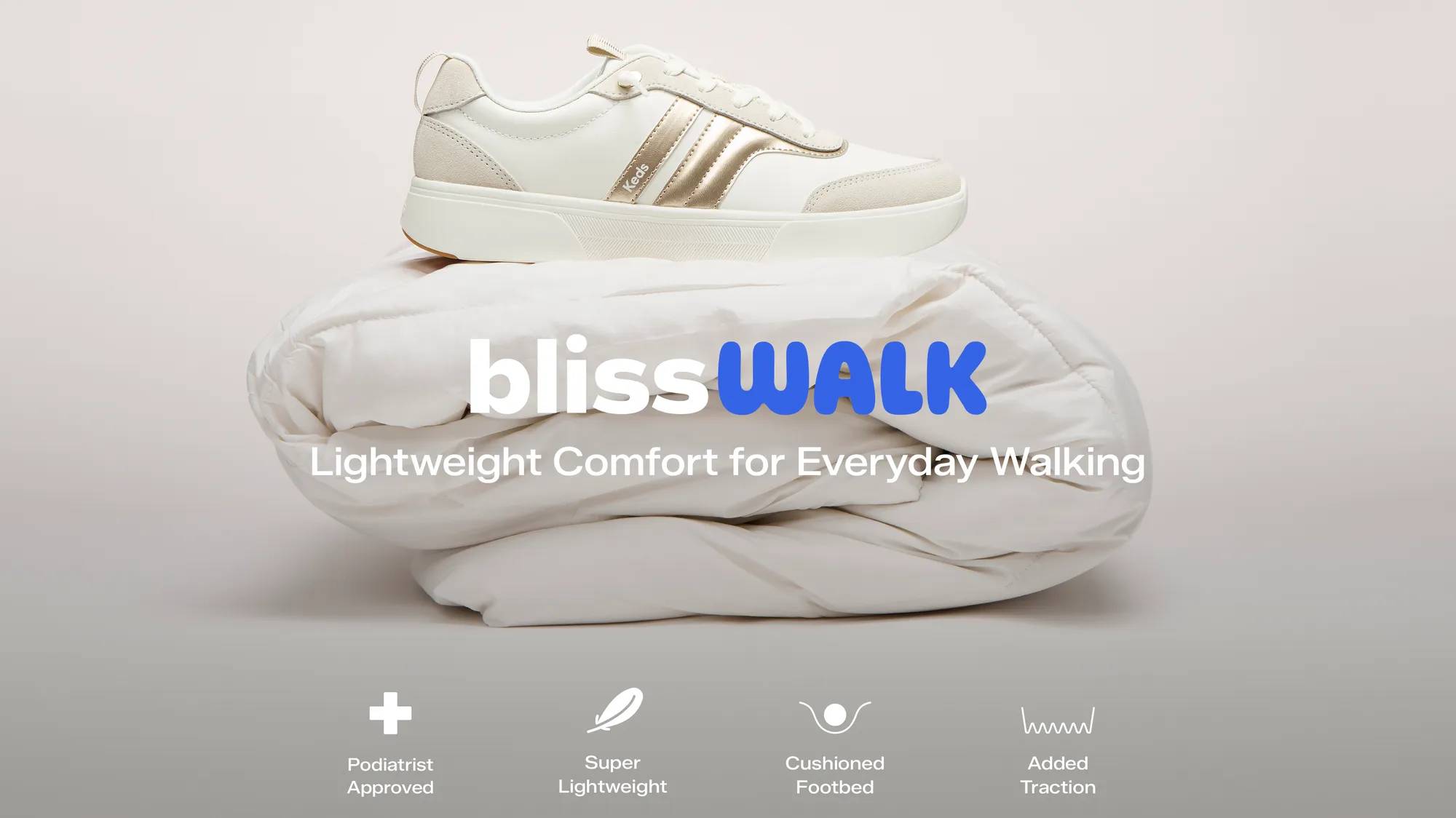 The BlissWalk Ubal Leather/Suede in snow white/oatmeal/gold balancing on top of a fluffy white comforter. Text on the image says BlissWalk. Lightweight Comfort for Everyday Walking. Comfort icons accompany text that says Podiatrist Approved, Super Lightweight, Cushioned Footbed, Added Traction. Comfort from the first step, support for every mile after. Shop BlissWalk Collection.