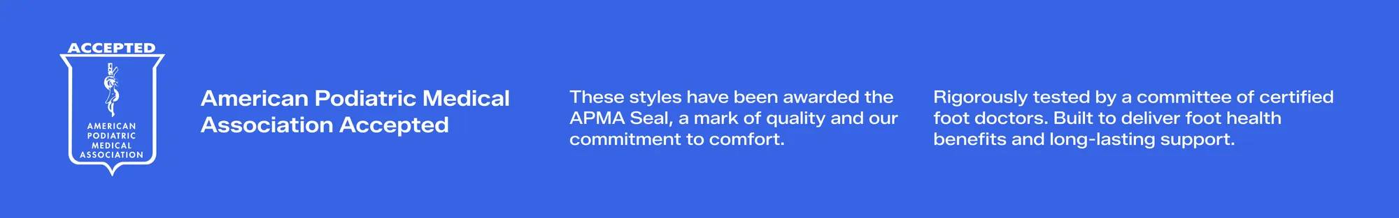 American Podiatric Medical Association Accepted. These styles have been awarded the APMA Seal. It’s a mark of quality and our commitment to comfort. Rigorously tested by a committee of certified foot doctors. Built to deliver foot health benefits and long-lasting support.