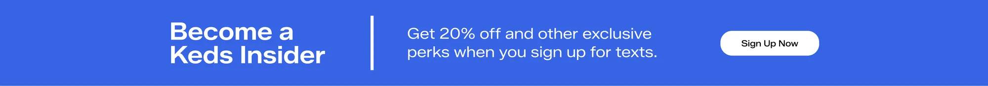 Become a Keds Insider. Get 20% and other exclusive perks when you sign up for texts. Sign Up Now.