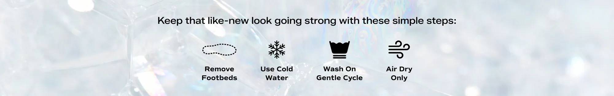 Machine Washable: An iridescent bubble background with black text that says Keep that like-new look going strong with these simple steps: Remove Footbeds, Use Cold Water, Wash On Gentle Cycle, Air Dry Only.