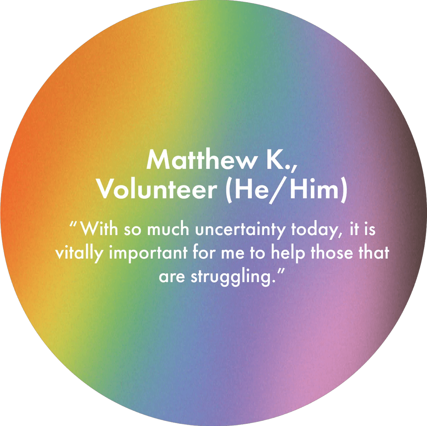 Matthew K., Volunteer (He/Him) "With so much uncertainty today, it is vitally important for me to help those that are struggling."