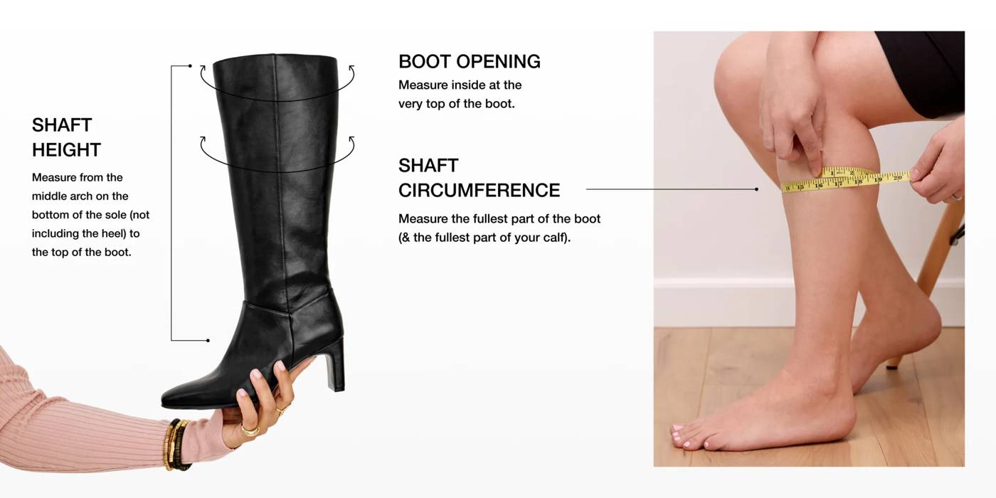 SHAFT HEIGHT: Measure from the middle arch on the bottom of the foot (not including the heel) to the top of the boot. BOOT OPENING: Measure inside at the very top of the boot. SHAFT CIRCUMFERENCE: Measure the fullest part of the boot (& the fullest part of your calf).